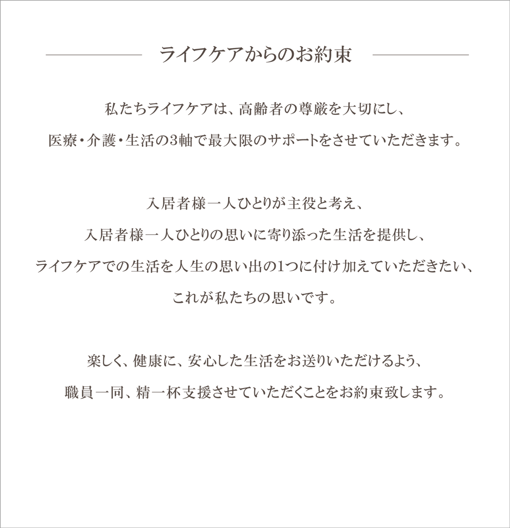 ライフケアからのお約束 私たちライフケアは、高齢者の尊厳を大切にし、医療・介護・生活の３軸で最大限のサポートをさせていただきます。入居者様一人ひとりが主役と考え、入居者様一人ひとりの思いに寄り添った生活を提供し、ライフケアでの生活を人生の思い出の１つに付け加えていただきたい、これが私たちの思いです。楽しく、健康に、安心した生活をお送りいただけるよう、職員一同、精一杯支援させていただくことをお約束致します。